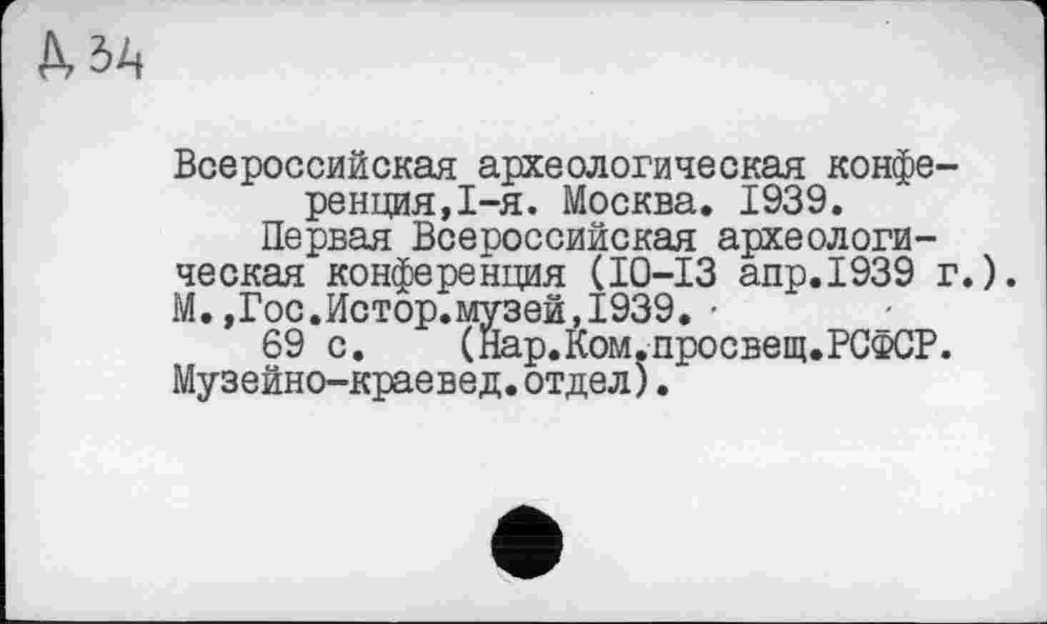 ﻿Всероссийская археологическая конференция, 1-я. Москва. 1939.
Первая Всероссийская археологическая конференция (10-13 апр.1939 г.). М.,Гос.Истор.музей,1939. ■
69 с.	(Нар.Ком.просвещ.РСФСР.
Музейно-краевед. отдел).